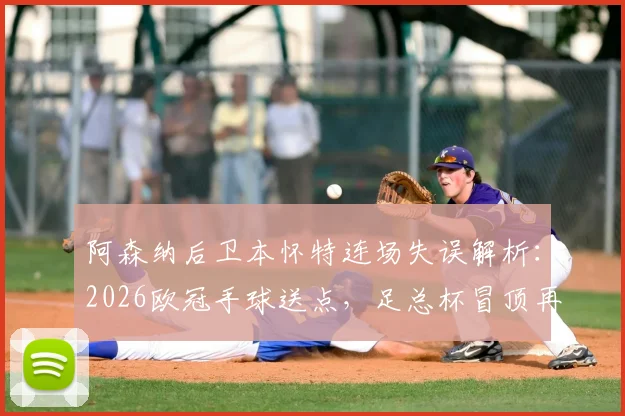阿森纳后卫本怀特连场失误解析:2026欧冠手球送点,足总杯冒顶再成“后防炸弹”