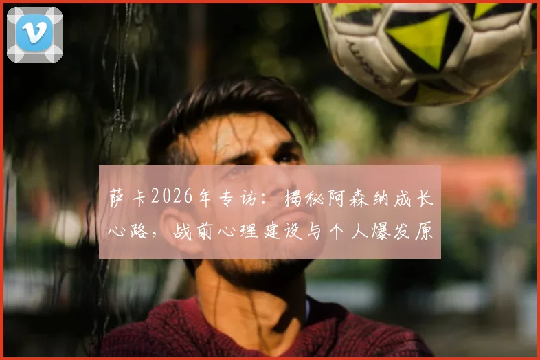 萨卡2026年专访：揭秘阿森纳成长心路，战前心理建设与个人爆发原因深度解析