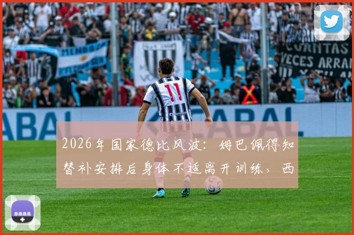 2026年国家德比风波：姆巴佩得知替补安排后身体不适离开训练，西媒揭秘背后反应