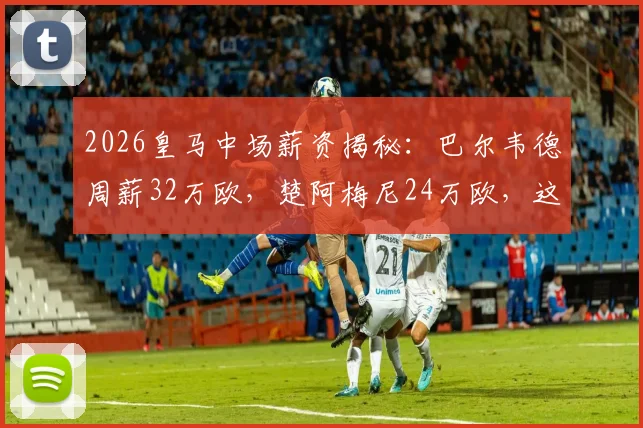 2026皇马中场薪资揭秘:巴尔韦德周薪32万欧,楚阿梅尼24万欧,这笔账怎么算?