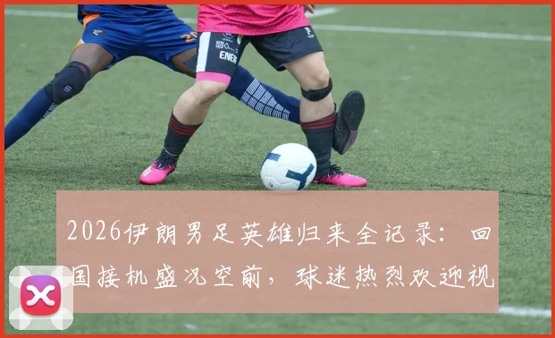 2026伊朗男足英雄归来全记录：回国接机盛况空前，球迷热烈欢迎视频与照片全景呈现
