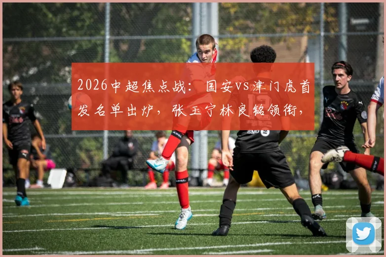 2026中超焦点战：国安vs津门虎首发名单出炉，张玉宁林良铭领衔，三外援对决看点全解析