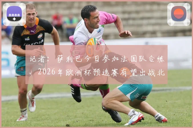 记者:萨利巴今日参加法国队合练,2026年欧洲杯预选赛有望出战北爱尔兰,解析法国后防最新动态