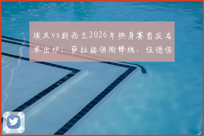 埃及vs新西兰2026年热身赛首发名单出炉：萨拉赫领衔锋线，伍德伤愈复出