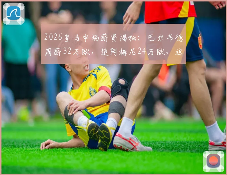 2026皇马中场薪资揭秘：巴尔韦德周薪32万欧，楚阿梅尼24万欧，这笔账怎么算？