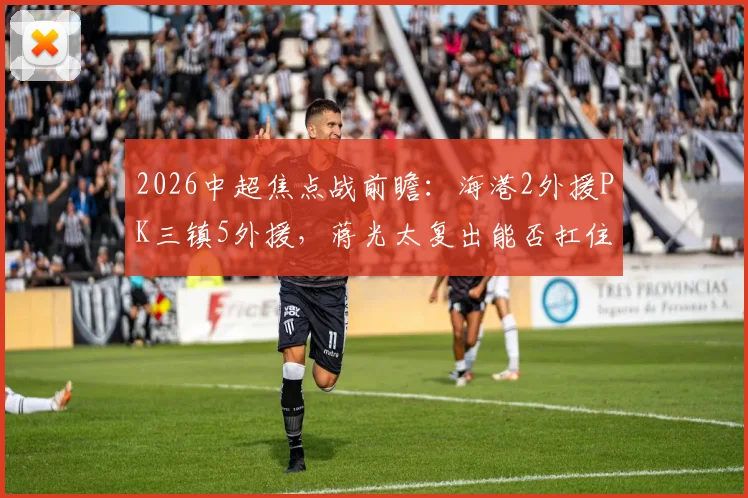 2026中超焦点战前瞻：海港2外援PK三镇5外援，蒋光太复出能否扛住进攻，安永佳为何替补？
