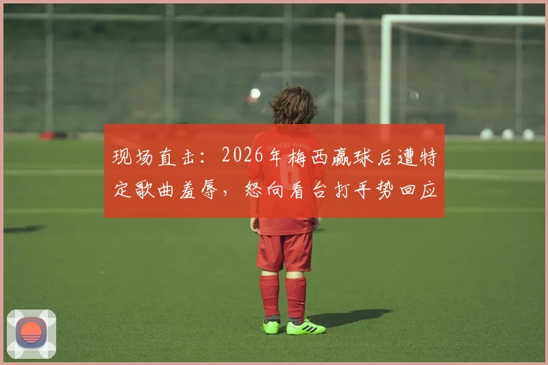 现场直击:2026年梅西赢球后遭特定歌曲羞辱,怒向看台打手势回应,冲突始末深度还原