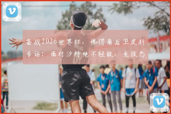 备战2026世界杯，佛得角后卫皮科专访：面对沙特绝不轻敌，竞技态度是关键