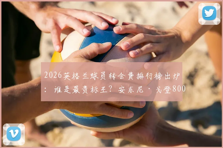2026英格兰球员转会费排行榜出炉：谁是最贵标王？安东尼·戈登8000万欧元位列第7，附完整榜单解析