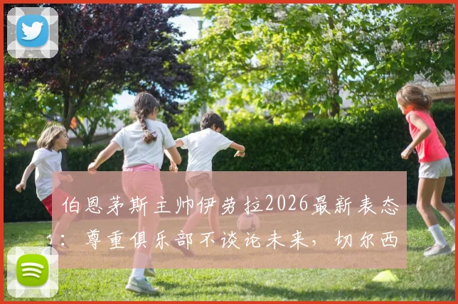 伯恩茅斯主帅伊劳拉2026最新表态:尊重俱乐部不谈论未来,切尔西帅位传闻暂无定论